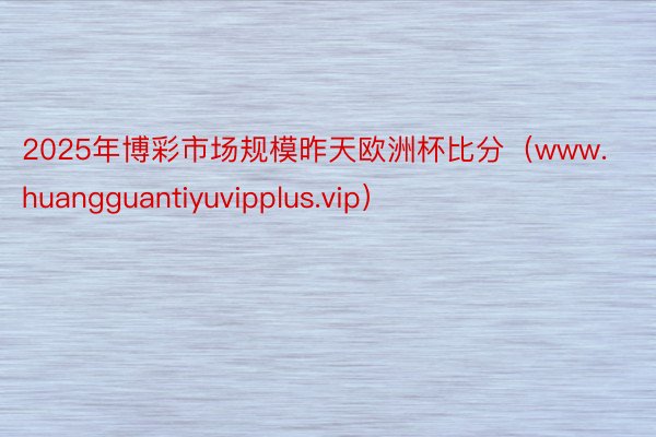 2025年博彩市场规模昨天欧洲杯比分（www.huangguantiyuvipplus.vip）