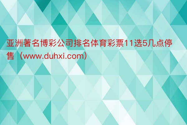 亚洲著名博彩公司排名体育彩票11选5几点停售（www.duhxi.com）