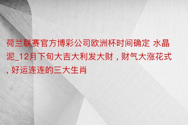 荷兰联赛官方博彩公司欧洲杯时间确定 水晶泥_12月下旬大吉大利发大财 , 财气大涨花式, 好运连连的三大生肖