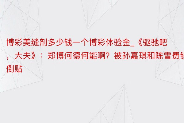 博彩美缝剂多少钱一个博彩体验金_《驱驰吧，大夫》：郑博何德何能啊？被孙嘉琪和陈雪费钱倒贴