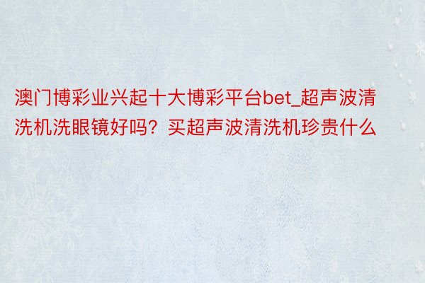 澳门博彩业兴起十大博彩平台bet_超声波清洗机洗眼镜好吗？买超声波清洗机珍贵什么