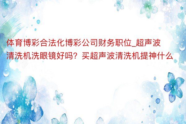 体育博彩合法化博彩公司财务职位_超声波清洗机洗眼镜好吗？买超声波清洗机提神什么