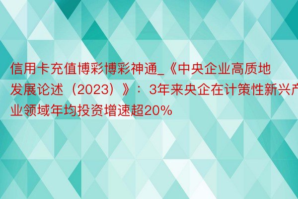 信用卡充值博彩博彩神通_《中央企业高质地发展论述（2023）》：3年来央企在计策性新兴产业领域年均投资增速超20%