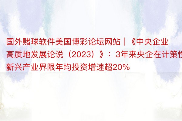 国外赌球软件美国博彩论坛网站 | 《中央企业高质地发展论说（2023）》：3年来央企在计策性新兴产业界限年均投资增速超20%