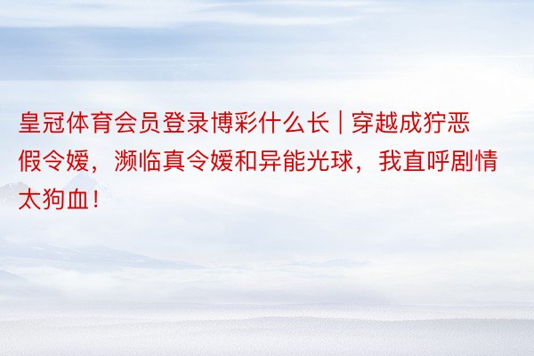 皇冠体育会员登录博彩什么长 | 穿越成狞恶假令嫒,濒临真令嫒和异能光球,我直呼剧情太狗血!