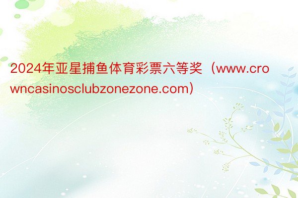 2024年亚星捕鱼体育彩票六等奖(www.crowncasinosclubzonezone.com)